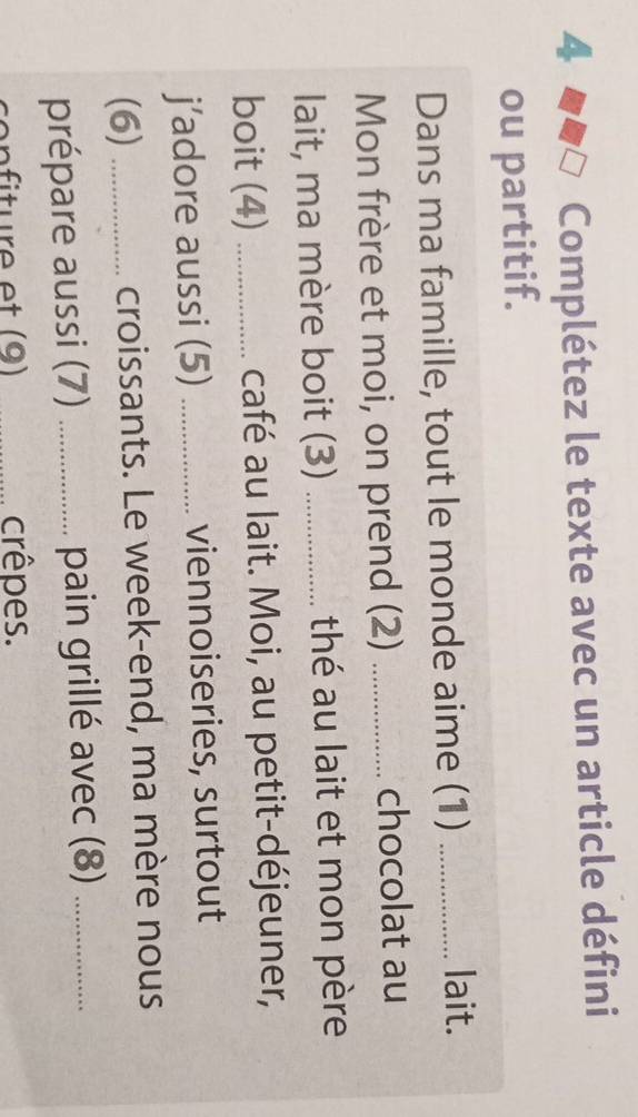 Complétez le texte avec un article défini 
ou partitif. 
Dans ma famille, tout le monde aime (1)_ 
lait. 
Mon frère et moi, on prend (2) _chocolat au 
lait, ma mère boit (3) _thé au lait et mon père 
boit (4) _café au lait. Moi, au petit-déjeuner, 
j’adore aussi (5) _viennoiseries, surtout 
(6) _croissants. Le week-end, ma mère nous 
prépare aussi (7) _pain grillé avec (8)_ 
_crêpes.