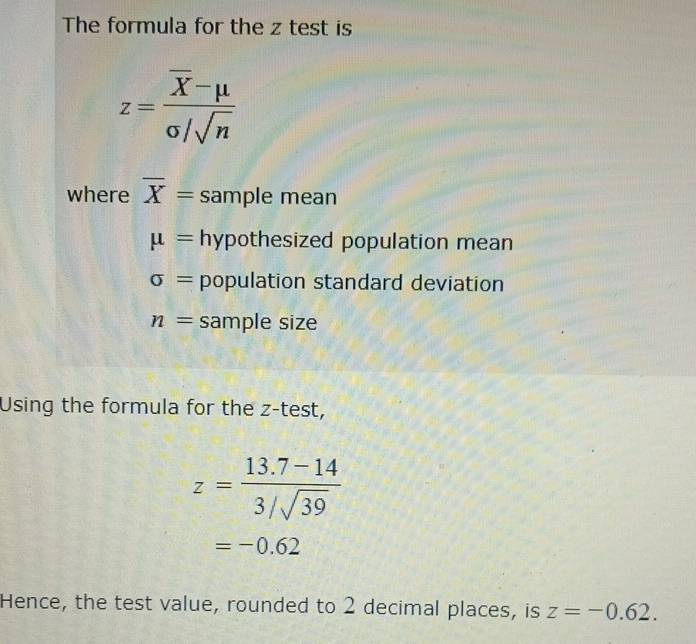 The formula for the z test is
z=frac overline X-mu sigma /sqrt(n)
where overline X= sample mean
mu = hypothesized population mean
sigma = population standard deviation
n= sample size
Using the formula for the z -test,
z= (13.7-14)/3/sqrt(39) 
=-0.62
Hence, the test value, rounded to 2 decimal places, is z=-0.62.