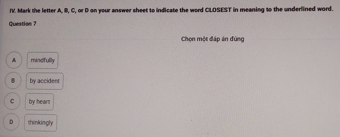 Mark the letter A, B, C, or D on your answer sheet to indicate the word CLOSEST in meaning to the underlined word.
Question 7
Chọn một đáp án đúng
A mindfully
B by accident
C by heart
D thinkingly