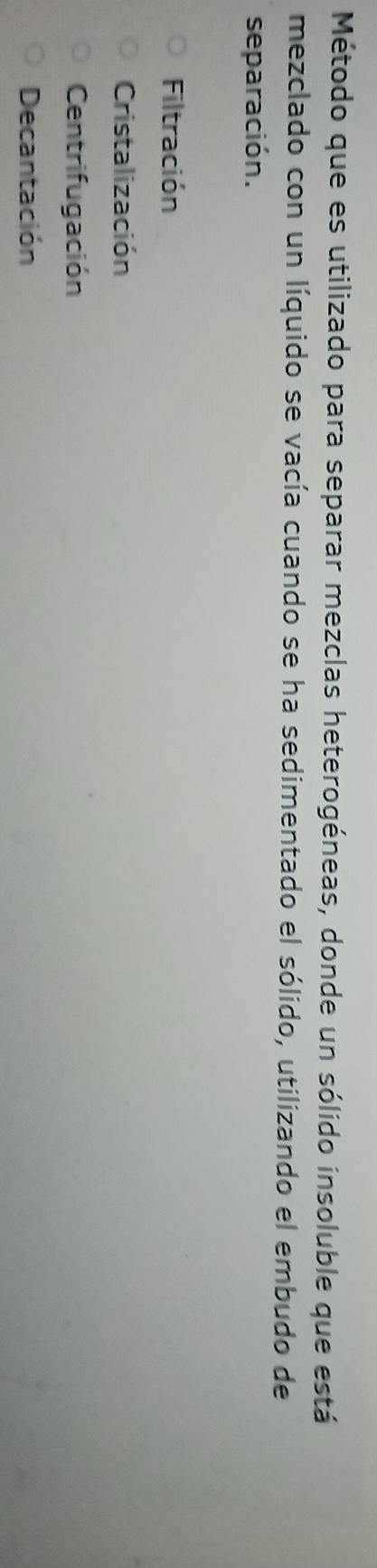 Método que es utilizado para separar mezclas heterogéneas, donde un sólido insoluble que está
mezclado con un líquido se vacía cuando se ha sedimentado el sólido, utilizando el embudo de
separación.
Filtración
Cristalización
Centrifugación
Decantación