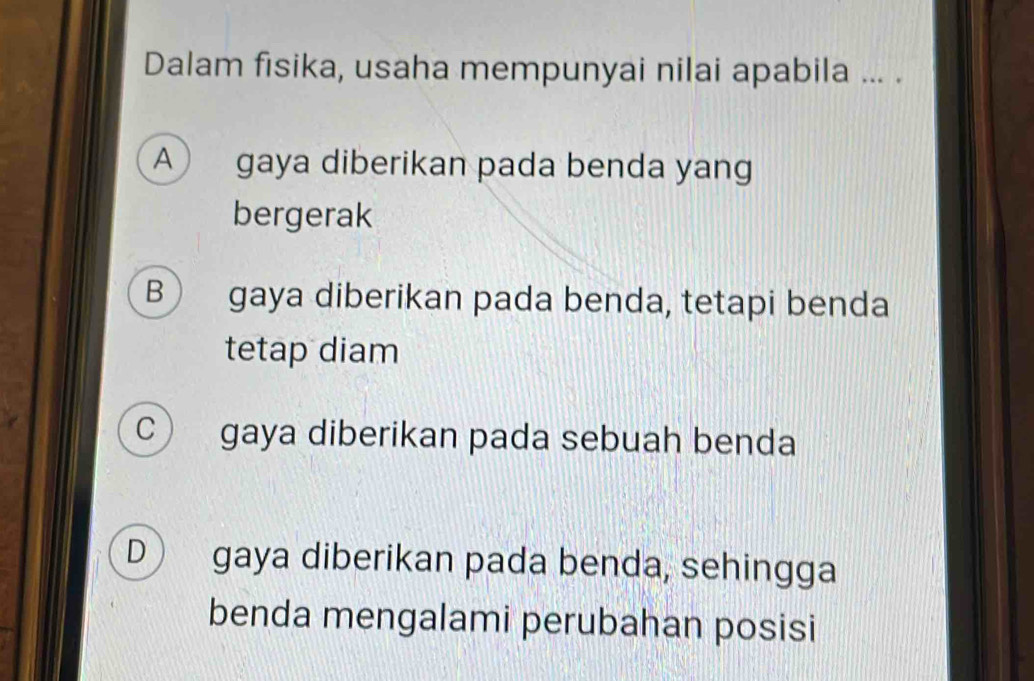 Dalam fisika, usaha mempunyai nilai apabila ... .
A gaya diberikan pada benda yang
bergerak
B gaya diberikan pada benda, tetapi benda
tetap diam
C gaya diberikan pada sebuah benda
D gaya diberikan pada benda, sehingga
benda mengalami perubahan posisi