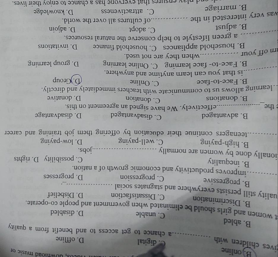 Bjonline
cos, download music on
ives children with 
_
C. digital D. offline
a chance to get access to and benefit from a quality 
B. abled
C. unable D. disabled
at women and girls should be eliminated when government and people co-operate.
B. Discrimination C. Dissatisfaction D. Disbelief
uality still persists everywhere and stagnates social_
B. progressive
.
C. progression D. progresses
_improves productivity and economic growth of a nation.
B. inequality
C. possibility D. rights
ionally done by women are normally _jobs.
B. high-paying C. well-paying D. low-paying
_teenagers continue their education by offering them job training and career
B. advantaged C. disadvantaged D. disadvantage
the_ _effectively. We have signed an agreement on this.
C. donation
B. donations D. donative
. learning allows us to communicate with teachers immediately and directly.
B. Face-to-face C. Online D. Group
_
is that you can learn anytime and anywhere.
B. Face-to- face learning C. Online learning D. group learning
rn off your_
when they are not used.
B. household appliances C. household finance D. invitations
_a green lifestyle to help conserve the natural resources.
C. adopt
B. adjust D. adjoin
was very interested in the_
of cultures all over the world.
B. marriage
C. attractiveness D. knowledge
nd play ensures that evervone has a chance to enjoy their lives.