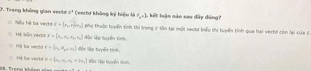 Trong không gian vecto R^3 (vectơ không ký hiệu là θ _R^3) , kết luận nào sau đây đúng?
Nếu hệ ba vecto E= e_1,e_2 e_3 phụ thuộc tuyển tỉnh thì trong E tồn tại một vectơ biểu thị tuyển tính qua hai vectơ còn lại của E.
Hệ bốn vecta X= x_1,x_2,x_3,x_4 độc lập tuyến tính.
Hệ ba vecto V=(nu _1,θ _R,nu _3) độc lập tuyến tính.
Hệ ba vecto U=(u_1,u_2,u_1+2u_2) độc lập tuyến tính.
38. Trong không eien vrnae