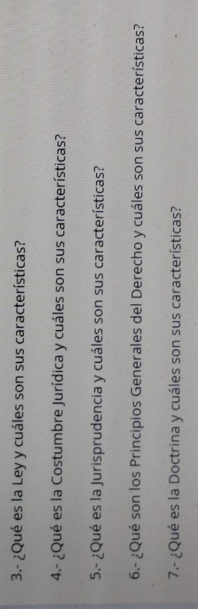 3.- ¿Qué es la Ley y cuáles son sus características? 
4.- ¿Qué es la Costumbre Jurídica y cuáles son sus características? 
5.- ¿Qué es la Jurisprudencia y cuáles son sus características? 
6.- ¿Qué son los Principios Generales del Derecho y cuáles son sus características? 
7.- ¿Qué es la Doctrina y cuáles son sus características?