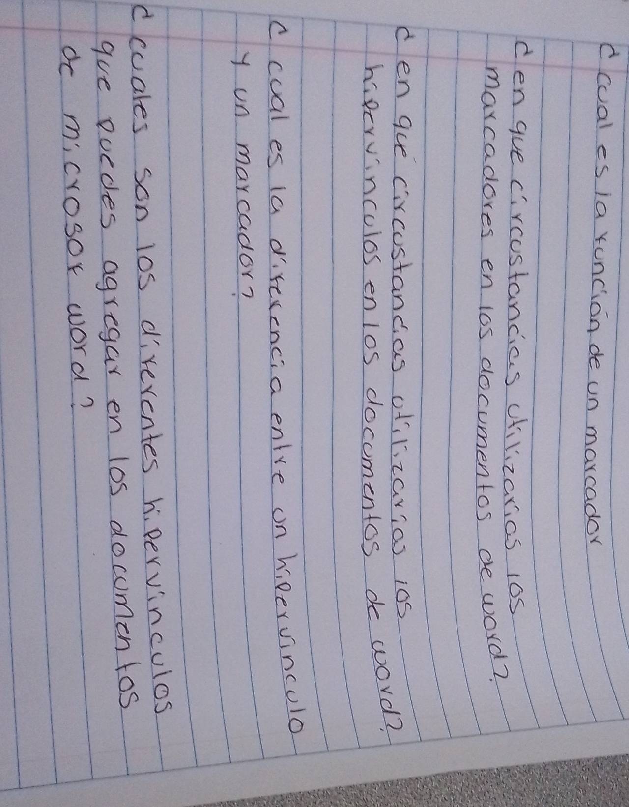 dcual es ia runcion de un marcador 
cen gue circostancias cilizarias 10s 
marcadores en los documentos de word? 
den gue circustancas otilizarias ios 
hipervinculos enlos docomentos de word? 
ccual es ia direrencia entre on hipervinculo 
y on marcador? 
dccales son los direrentes h. pervinculos 
gue poedes agregar en los docomentos 
dc microsor word?