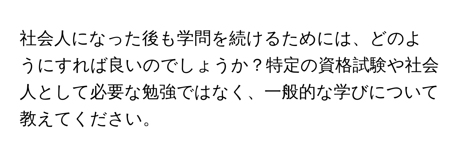 社会人になった後も学問を続けるためには、どのようにすれば良いのでしょうか？特定の資格試験や社会人として必要な勉強ではなく、一般的な学びについて教えてください。