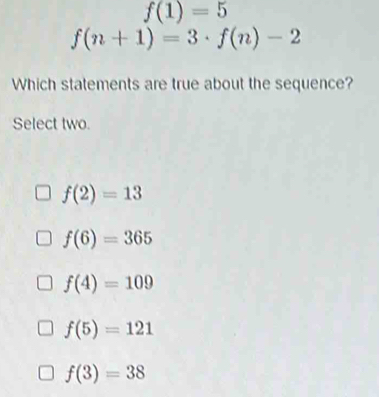 f(1)=5
f(n+1)=3· f(n)-2
Which statements are true about the sequence?
Select two.
f(2)=13
f(6)=365
f(4)=109
f(5)=121
f(3)=38