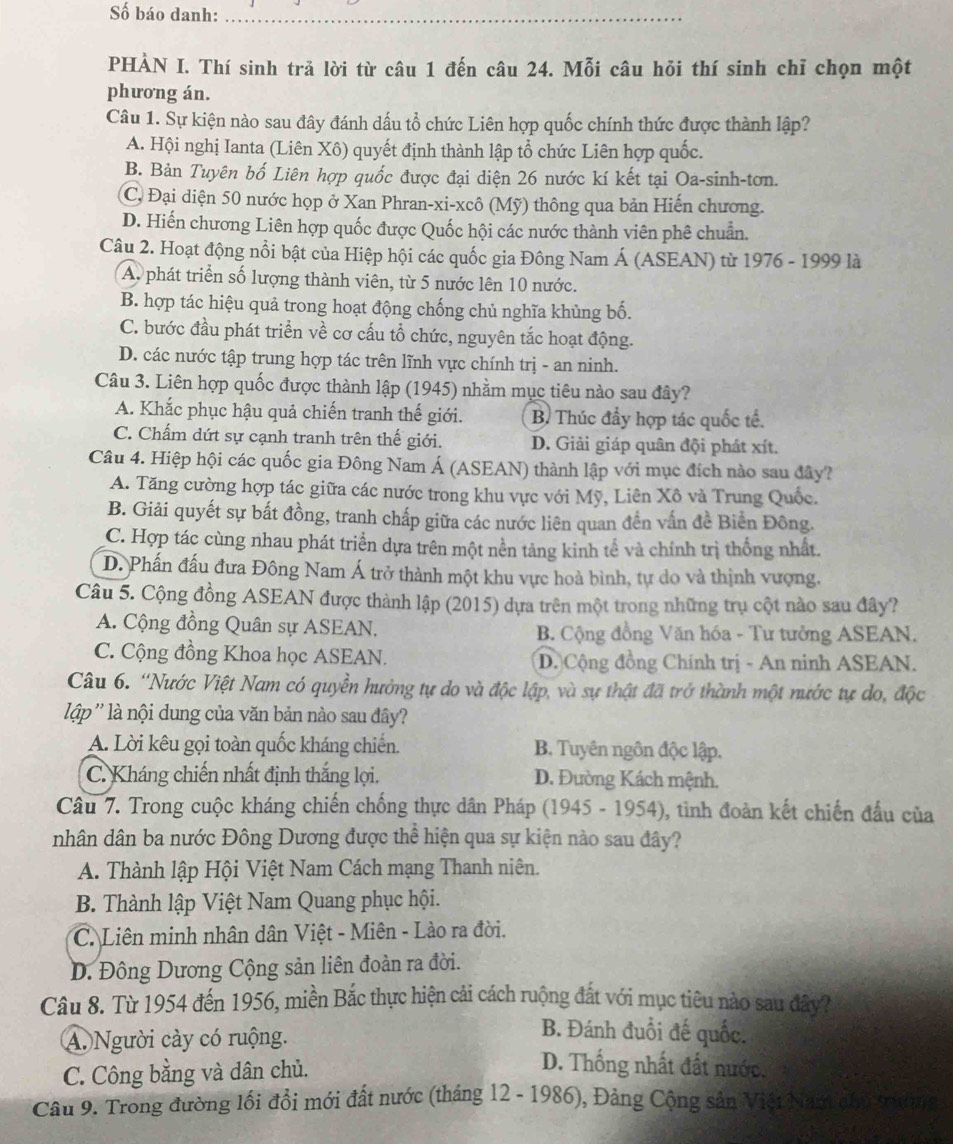 Số báo danh:_
PHẢN I. Thí sinh trả lời từ câu 1 đến câu 24. Mỗi câu hỏi thí sinh chỉ chọn một
phương án.
Câu 1. Sự kiện nào sau đây đánh dấu tổ chức Liên hợp quốc chính thức được thành lập?
A. Hội nghị Ianta (Liên Xô) quyết định thành lập tổ chức Liên hợp quốc.
B. Bản Tuyên bố Liên hợp quốc được đại diện 26 nước kí kết tại Oa-sinh-tơn.
C, Đại diện 50 nước họp ở Xan Phran-xi-xcô (Mỹ) thông qua bản Hiến chương.
D. Hiến chương Liên hợp quốc được Quốc hội các nước thành viên phê chuẩn.
Câu 2. Hoạt động nổi bật của Hiệp hội các quốc gia Đông Nam Á (ASEAN) từ 1976 - 1999 là
A. phát triển số lượng thành viên, từ 5 nước lên 10 nước.
B. hợp tác hiệu quả trong hoạt động chống chủ nghĩa khủng bố.
C. bước đầu phát triển về cơ cấu tổ chức, nguyên tắc hoạt động.
D. các nước tập trung hợp tác trên lĩnh vực chính trị - an ninh.
Câu 3. Liên hợp quốc được thành lập (1945) nhằm mục tiêu nào sau đây?
A. Khắc phục hậu quả chiến tranh thế giới. B. Thúc đẩy hợp tác quốc tế.
C. Chấm dứt sự cạnh tranh trên thế giới. D. Giải giáp quân đội phát xít.
Câu 4. Hiệp hội các quốc gia Đông Nam Á (ASEAN) thành lập với mục đích nào sau đây?
A. Tăng cường hợp tác giữa các nước trong khu vực với Mỹ, Liên Xô và Trung Quốc.
B. Giải quyết sự bất đồng, tranh chấp giữa các nước liên quan đến vấn đề Biển Đông.
C. Hợp tác cùng nhau phát triển dựa trên một nền tảng kinh tế và chính trị thống nhất.
D. Phần đấu đưa Đông Nam Á trở thành một khu vực hoà bình, tự do và thịnh vượng.
Câu 5. Cộng đồng ASEAN được thành lập (2015) dựa trên một trong những trụ cột nào sau đây?
A. Cộng đồng Quân sự ASEAN.  B. Cộng đồng Văn hóa - Tư tưởng ASEAN.
C. Cộng đồng Khoa học ASEAN. D. Cộng đồng Chính trị - An ninh ASEAN.
Câu 6. “Nước Việt Nam có quyền hưởng tự do và độc lập, và sự thật đã trở thành một nước tự do, độc
lập '' là nội dung của văn bản nào sau đây?
A. Lời kêu gọi toàn quốc kháng chiến. B. Tuyên ngôn độc lập.
C. Kháng chiến nhất định thắng lợi. D. Đường Kách mệnh.
Câu 7. Trong cuộc kháng chiến chống thực dân Pháp (1945 - 1954), tình đoàn kết chiến đầu của
nhân dân ba nước Đông Dương được thể hiện qua sự kiện nào sau đây?
A. Thành lập Hội Việt Nam Cách mạng Thanh niên.
B. Thành lập Việt Nam Quang phục hội.
C. Liên minh nhân dân Việt - Miên - Lào ra đời.
D. Đông Dương Cộng sản liên đoàn ra đời.
Câu 8. Từ 1954 đến 1956, miền Bắc thực hiện cải cách ruộng đất với mục tiêu nào sau đây?
B. Đánh đuổi đế quốc.
A. Người cày có ruộng. D. Thống nhất đất nước.
C. Công bằng và dân chủ.
Câu 9. Trong đường lối đổi mới đất nước (tháng 12 - 1986), Đảng Cộng sản Việi Nam chủ trường