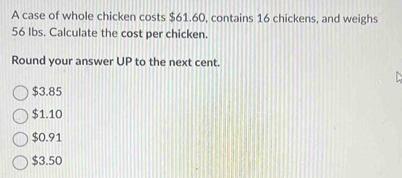 A case of whole chicken costs $61.60, contains 16 chickens, and weighs
56 Ibs. Calculate the cost per chicken.
Round your answer UP to the next cent.
$3.85
$1.10
$0.91
$3.50