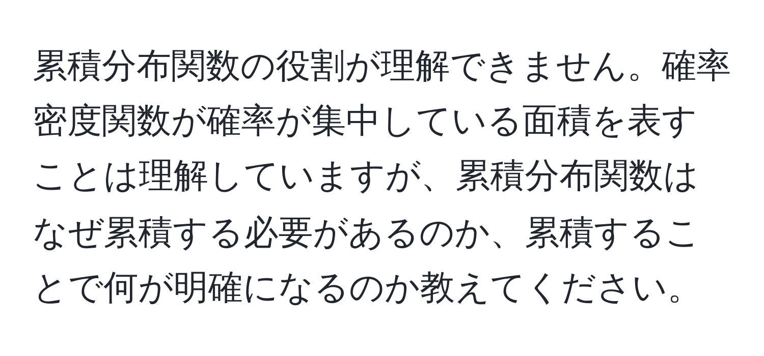 累積分布関数の役割が理解できません。確率密度関数が確率が集中している面積を表すことは理解していますが、累積分布関数はなぜ累積する必要があるのか、累積することで何が明確になるのか教えてください。