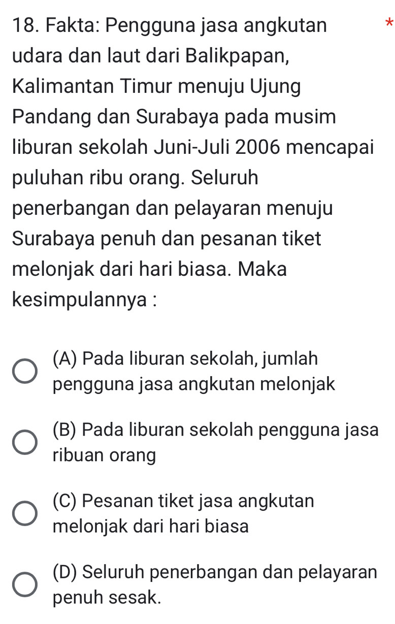 Fakta: Pengguna jasa angkutan
*
udara dan laut dari Balikpapan,
Kalimantan Timur menuju Ujung
Pandang dan Surabaya pada musim
liburan sekolah Juni-Juli 2006 mencapai
puluhan ribu orang. Seluruh
penerbangan dan pelayaran menuju
Surabaya penuh dan pesanan tiket
melonjak dari hari biasa. Maka
kesimpulannya :
(A) Pada liburan sekolah, jumlah
pengguna jasa angkutan melonjak
(B) Pada liburan sekolah pengguna jasa
ribuan orang
(C) Pesanan tiket jasa angkutan
melonjak dari hari biasa
(D) Seluruh penerbangan dan pelayaran
penuh sesak.