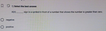Select the best answer.
A(n) _ sign is a symboll in front of a number that shows the number is greater than zero.
negative
positive