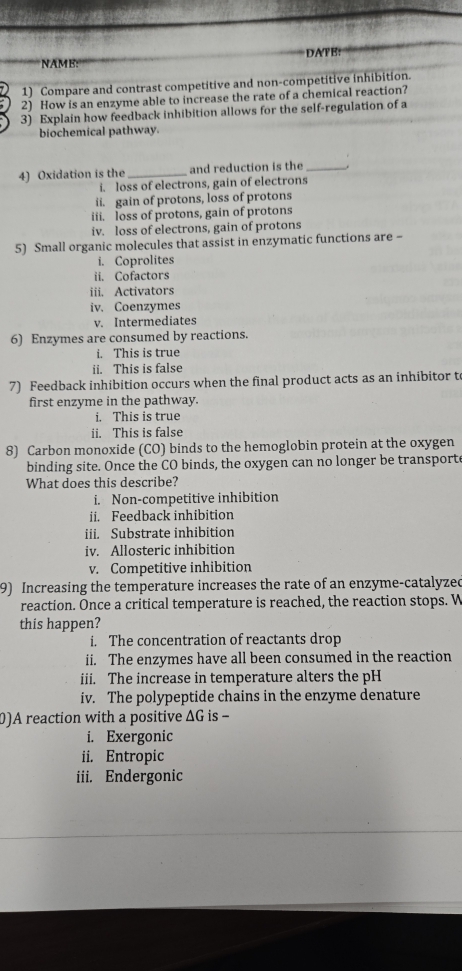 NAME: DATB:
1) Compare and contrast competitive and non-competitive inhibition.
2) How is an enzyme able to increase the rate of a chemical reaction?
3) Explain how feedback inhibition allows for the self-regulation of a
biochemical pathway.
4) Oxidation is the _and reduction is the_
i. loss of electrons, gain of electrons
ii. gain of protons, loss of protons
iii. loss of protons, gain of protons
iv. loss of electrons, gain of protons
5) Small organic molecules that assist in enzymatic functions are -
i. Coprolites
ii. Cofactors
iii. Activators
iv. Coenzymes
v. Intermediates
6) Enzymes are consumed by reactions.
i. This is true
ii. This is false
7) Feedback inhibition occurs when the final product acts as an inhibitor t
first enzyme in the pathway.
i. This is true
ii. This is false
8) Carbon monoxide (CO) binds to the hemoglobin protein at the oxygen
binding site. Once the CO binds, the oxygen can no longer be transporte
What does this describe?
i. Non-competitive inhibition
ii. Feedback inhibition
iii. Substrate inhibition
iv. Allosteric inhibition
v. Competitive inhibition
9) Increasing the temperature increases the rate of an enzyme-catalyzed
reaction. Once a critical temperature is reached, the reaction stops. W
this happen?
i. The concentration of reactants drop
ii. The enzymes have all been consumed in the reaction
iii. The increase in temperature alters the pH
iv. The polypeptide chains in the enzyme denature
0)A reaction with a positive ΔG is -
i. Exergonic
ii. Entropic
iii. Endergonic