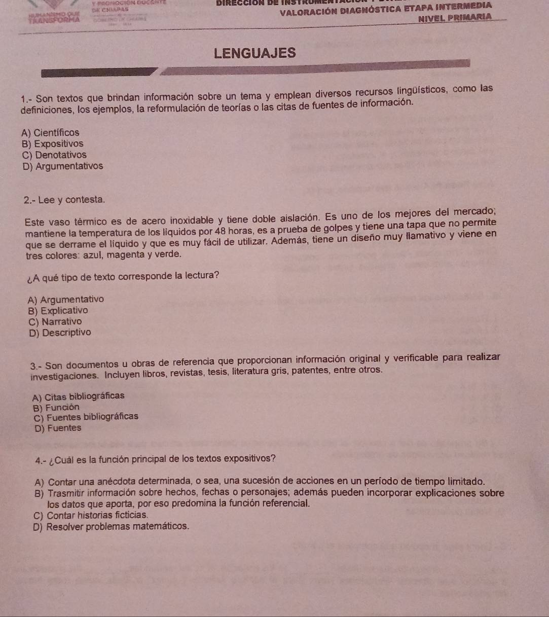 Dirección de instromenta
TRANSFORMA Valoración Diagnóstica etapa intermedia
oc a MMO Oue SK CMiaPAs
NIVEL PRIMARIA
LENGUAJES
1.- Son textos que brindan información sobre un tema y emplean diversos recursos lingüísticos, como las
definiciones, los ejemplos, la reformulación de teorías o las citas de fuentes de información.
A) Científicos
B) Expositivos
C) Denotativos
D) Argumentativos
2.- Lee y contesta.
Este vaso térmico es de acero inoxidable y tiene doble aislación. Es uno de los mejores del mercado;
mantiene la temperatura de los liquidos por 48 horas, es a prueba de golpes y tiene una tapa que no permite
que se derrame el líquido y que es muy fácil de utilizar. Además, tiene un diseño muy llamativo y viene en
tres colores: azul, magenta y verde.
¿A qué tipo de texto corresponde la lectura?
A) Argumentativo
B) Explicativo
C) Narrativo
D) Descriptivo
3.- Son documentos u obras de referencia que proporcionan información original y verificable para realizar
investigaciones. Incluyen libros, revistas, tesis, literatura gris, patentes, entre otros.
A) Citas bibliográficas
B) Función
C) Fuentes bibliográficas
D) Fuentes
4.- ¿Cuál es la función principal de los textos expositivos?
A) Contar una anécdota determinada, o sea, una sucesión de acciones en un período de tiempo limitado.
B) Trasmitir información sobre hechos, fechas o personajes; además pueden incorporar explicaciones sobre
los datos que aporta, por eso predomina la función referencial.
C) Contar historias ficticias.
D) Resolver problemas matemáticos.