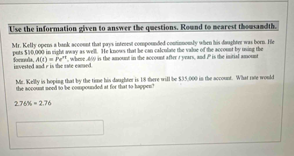 Use the information given to answer the questions. Round to nearest thousandth. 
Mr. Kelly opens a bank account that pays interest compounded continuously when his daughter was born. He 
puts $10,000 in right away as well. He knows that he can calculate the value of the account by using the 
formula, A(t)=Pe^(rt) , where A(t) is the amount in the account after t years, and P is the initial amount 
invested and r is the rate earned. 
Mr. Kelly is hoping that by the time his daughter is 18 there will be $35,000 in the account. What rate would 
the account need to be compounded at for that to happen?
2.76% =2.76