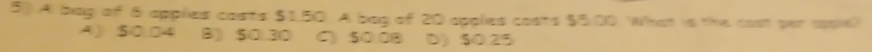 5)) A bag of 6 applies casts $1.50. A bag of 20 applies costs $5.00. What is the cost par upie?
A) S0.04 B) $0.30 C) $0.08 D) $0.25
