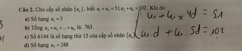 Cho cấp số nhân (u_n) , biết u_1+u_5=51; u_2+u_6=102. Khi đó: 
a) Số hạng u_1=3
b) Tổng u_2+u_3+...+u_8 là: 763. 
c) Số 6144 là số hạng thứ 13 của cấp số nhân 
d) Số hạng u_7=388