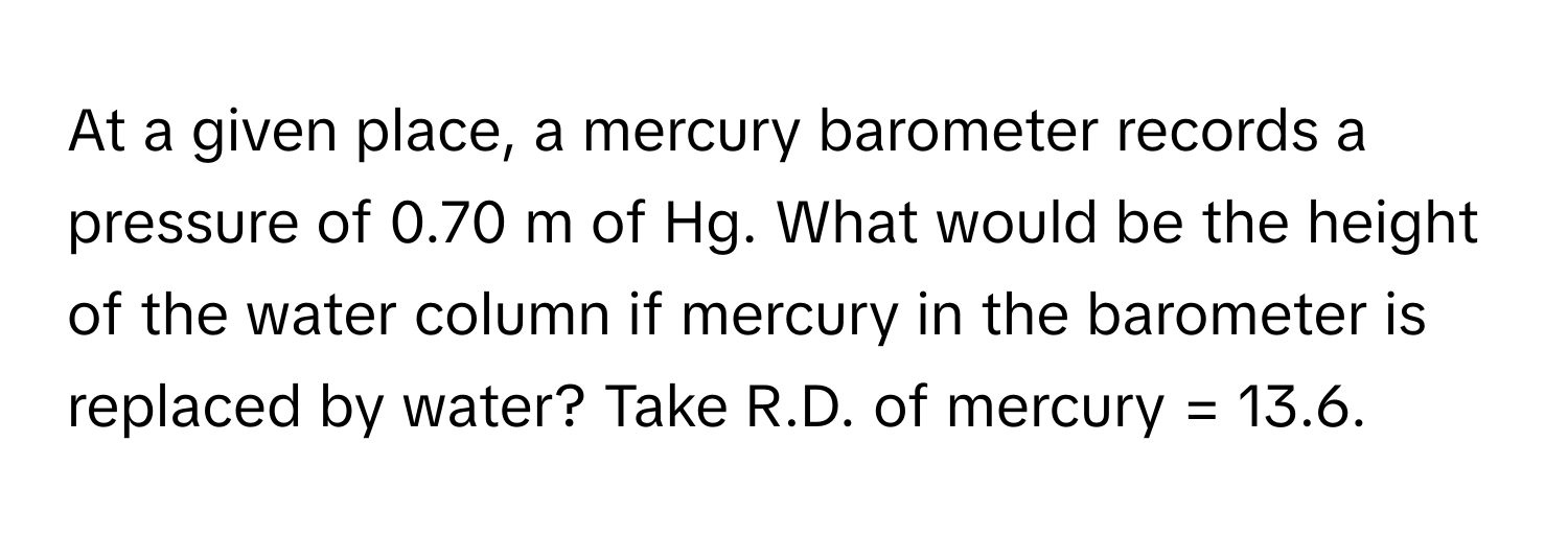 At a given place, a mercury barometer records a pressure of 0.70 m of Hg. What would be the height of the water column if mercury in the barometer is replaced by water? Take R.D. of mercury = 13.6.