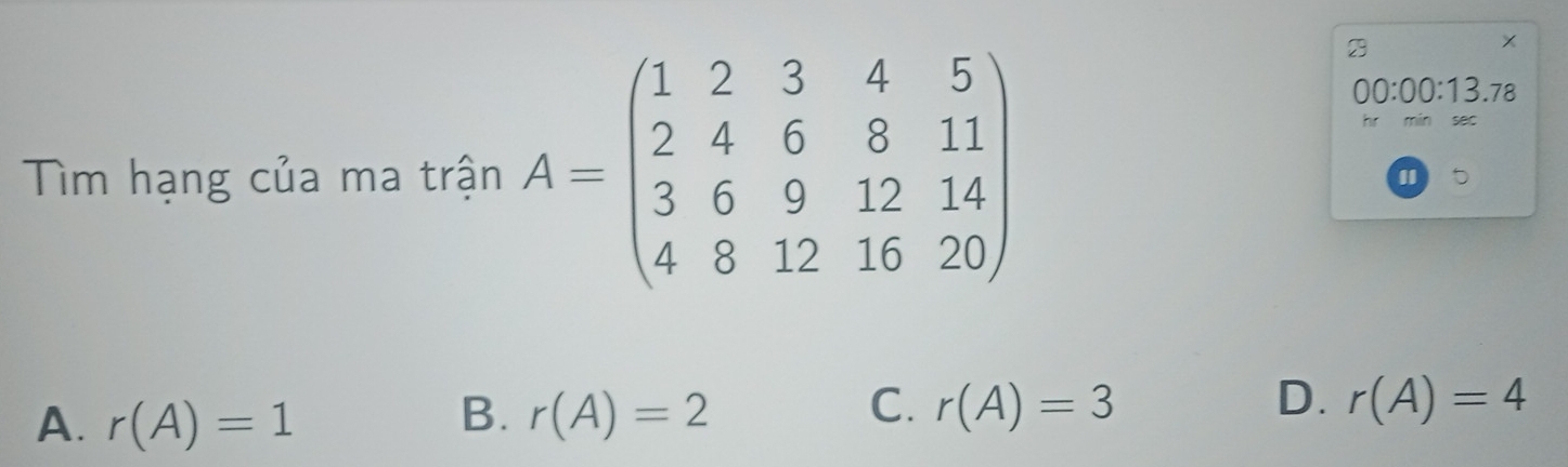 Tìm hạng của ma trận A=beginpmatrix 1&2&3&4&5 2&4&6&8&11 3&6&9&12&14 4&8&12&16&20endpmatrix
2
00:00:13.78 
sec
"
B.
A. r(A)=1 r(A)=2
C. r(A)=3 D. r(A)=4