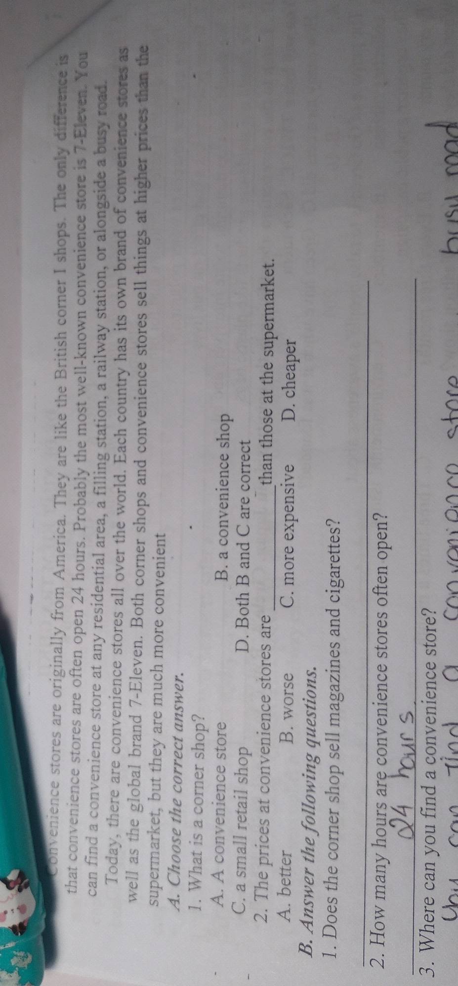 Convenience stores are originally from America. They are like the British corner I shops. The only difference is
that convenience stores are often open 24 hours. Probably the most well-known convenience store is 7-Eleven. You
can find a convenience store at any residential area, a filling station, a railway station, or alongside a busy road.
Today, there are convenience stores all over the world. Each country has its own brand of convenience stores as
well as the global brand 7 -Eleven. Both corner shops and convenience stores sell things at higher prices than the
supermarket, but they are much more convenient
A. Choose the correct answer.
1. What is a corner shop?
A. A convenience store B. a convenience shop
C. a small retail shop D. Both B and C are correct
2. The prices at convenience stores are _than those at the supermarket.
A. better B. worse C. more expensive D. cheaper
B. Answer the following questions.
1. Does the corner shop sell magazines and cigarettes?
_
2. How many hours are convenience stores often open?
_
3. Where can you find a convenience store?