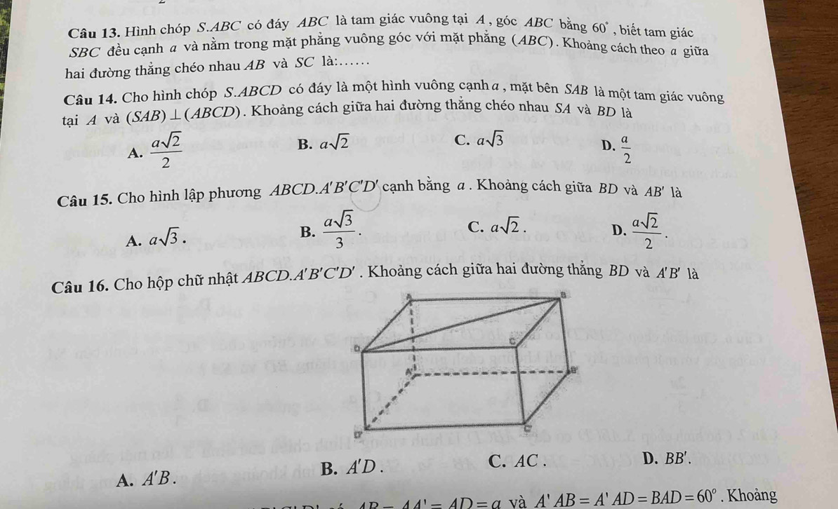 Hình chóp S. ABC có đáy ABC là tam giác vuông tại A , góc ABC bằng 60° , biết tam giác
SBC đều cạnh a và nằm trong mặt phẳng vuông góc với mặt phẳng (ABC). Khoảng cách theo a giữa
hai đường thẳng chéo nhau AB và SC là:……
Câu 14. Cho hình chóp S. ABCD có đáy là một hình vuông cạnh α , mặt bên SAB là một tam giác vuông
tại A và (SAB)⊥ (ABCD). Khoảng cách giữa hai đường thắng chéo nhau SA và BD là
B. asqrt(2) C. asqrt(3)
D.
A.  asqrt(2)/2   a/2 
Câu 15. Cho hình lập phương ABCD.. A'B'C'D' cạnh bằng α. Khoảng cách giữa BD và AB' là
A. asqrt(3).
C. asqrt(2).
B.  asqrt(3)/3 .  asqrt(2)/2 . 
D.
Câu 16. Cho hộp chữ nhật ABCD.. A'B'C'D'. Khoảng cách giữa hai đường thắng BD và A'B' là
A. A'B. B. A'D.
C. AC. D. BB'.
AD-AA'=AD=a và A'AB=A'AD=BAD=60°. Khoàng