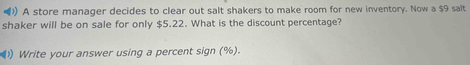 A store manager decides to clear out salt shakers to make room for new inventory. Now a $9 salt 
shaker will be on sale for only $5.22. What is the discount percentage? 
) Write your answer using a percent sign (%).