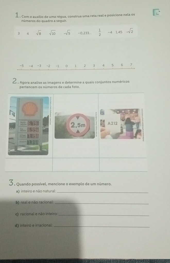 1 . Com o auxílio de uma régua, construa uma reta real e posicione nela os 
números do quadro a seguir.
3 4 sqrt(8) sqrt(10) -sqrt(5) -0 ,233...  1/2  -4 1,45 -sqrt(2)
-5 -4 -3 -2 -1 0 1 2 3 4 5 6 7
Z 。 Agora analise as imagens e determine a quais conjuntos numéricos 
pertencem os números de cada foto. 
5 
Cpalt 2,5m A212 
Ineral e 2
3. Quando possível, mencione o exemplo de um número. 
a) inteiro e não natural:_ 
b) real e não racional:_ 
c) racional e não inteiro:_ 
d) inteiro e irracional:_