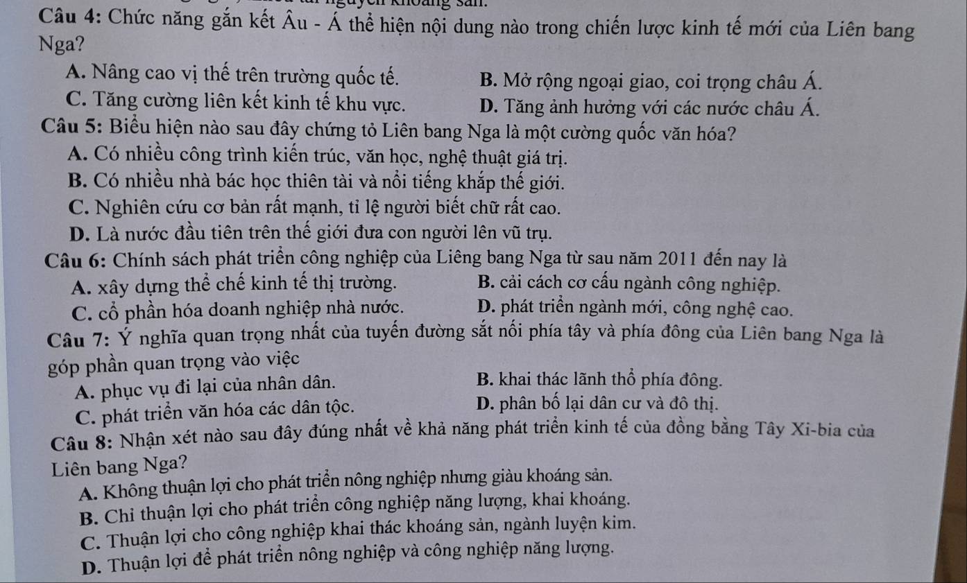 Chức năng gắn kết Âu - Á thể hiện nội dung nào trong chiến lược kinh tế mới của Liên bang
Nga?
A. Nâng cao vị thế trên trường quốc tế. B. Mở rộng ngoại giao, coi trọng châu Á.
C. Tăng cường liên kết kinh tế khu vực. D. Tăng ảnh hưởng với các nước châu Á.
Câu 5: Biểu hiện nào sau đây chứng tỏ Liên bang Nga là một cường quốc văn hóa?
A. Có nhiều công trình kiến trúc, văn học, nghệ thuật giá trị.
B. Có nhiều nhà bác học thiên tài và nổi tiếng khắp thế giới.
C. Nghiên cứu cơ bản rất mạnh, tỉ lệ người biết chữ rất cao.
D. Là nước đầu tiên trên thế giới đưa con người lên vũ trụ.
Câu 6: Chính sách phát triển công nghiệp của Liêng bang Nga từ sau năm 2011 đến nay là
A. xây dựng thể chế kinh tế thị trường. B. cải cách cơ cấu ngành công nghiệp.
C. cổ phần hóa doanh nghiệp nhà nước. D. phát triển ngành mới, công nghệ cao.
Câu 7: Ý nghĩa quan trọng nhất của tuyến đường sắt nối phía tây và phía đông của Liên bang Nga là
góp phần quan trọng vào việc
A. phục vụ đi lại của nhân dân.
B. khai thác lãnh thổ phía đông.
C. phát triển văn hóa các dân tộc.
D. phân bố lại dân cư và đô thị.
Câu 8: Nhận xét nào sau đây đúng nhất về khả năng phát triển kinh tế của đồng bằng Tây Xi-bia của
Liên bang Nga?
A. Không thuận lợi cho phát triển nông nghiệp nhưng giàu khoáng sản.
B. Chi thuận lợi cho phát triển công nghiệp năng lượng, khai khoáng.
C. Thuận lợi cho công nghiệp khai thác khoáng sản, ngành luyện kim.
D. Thuận lợi để phát triển nông nghiệp và công nghiệp năng lượng.