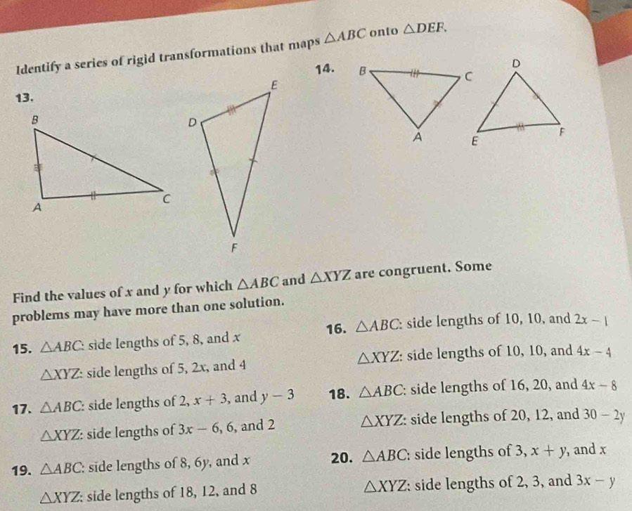 Identify a series of rigid transformations that maps △ ABC onto △ DEF. 
14. 
13. 
Find the values of x and y for which △ ABC and △ XYZ are congruent. Some 
problems may have more than one solution. 
16. △ ABC side lengths of 10, 10, and 2x-1
15. △ ABC. side lengths of 5, 8, and x
△ XYZ side lengths of 5, 2x, and 4 △ XYZ : side lengths of 10, 10, and 4x-4
17. △ ABC : side lengths of 2, x+3 , and y-3 18. △ ABC : side lengths of 16, 20, and 4x-8
△ XYZ
△ XYZ : side lengths of 3x-6, 6 , and 2 side lengths of 20, 12, and 30-2y
19. △ ABC : side lengths of 8, 6y, and x 20. △ ABC : side lengths of 3, x+y , and x
△ XYZ
△ XYZ side lengths of 18, 12, and 8 : side lengths of 2, 3, and 3x-y