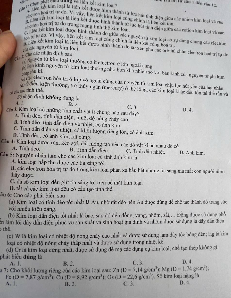trừ lời từ cầu 1 đến câu 12.
Câu 1: Chọn phát biểu dụng về liên kết kim loại
A. Liên kết kim loại là liên kết được hình thành từ lực hút tĩnh điện giữa các anion kim loại và các
electron hoá trị tự do. Vì vậy, liên kết kim loại cũng chính là liên kết ion.
B. Liên kết kim loại là liên kết được hình thành từ lực hút tĩnh điện giữa các cation kim loại và các
electron hoá trị tự do trong mạng tinh thể kim loại.
C. Liên kết kim loại được hình thành do giữa các nguyên tử kim loại có sự dùng chung các electron
hoá trị tự do. Vì vậy, liên kết kim loại cũng chính là liên kết cộng hoá trị.
D. Liên kết kim loại là liên kết được hình thành do sự xen phủ các orbital chứa electron hoá trị tự do
của các nguyên tử kim loại.
Cu 2: Cho các nhận định sau:
(a) Nguyên tử kim loại thường có ít electron ở lớp ngoài cùng.
(b) Bán kính nguyên tử kim loại thường nhỏ hơn khá nhiều so với bán kính của nguyên tử phí kim
cùng chu kì.
(c) Čá electron hóa trị ở lớp vỏ ngoài cùng của nguyên tử kim loại chịu lực hút yếu của hạt nhân.
đ Ở điều kiện thường, trừ thủy ngân (mercury) ở thể lỏng, các kim loại khác đều tôn tại thể rắn và
có cấu tạo tinh thể.
Số nhận định không đúng là
A. 1. B. 2. C. 3.
Cu 3: Kim loại có những tính chất vật lí chung nào sau đây? D. 4.
A. Tính dẻo, tính dẫn điện, nhiệt độ nóng chảy cao.
B. Tính dẻo, tính dẫn điện và nhiệt, có ánh kim.
C. Tính dẫn điện và nhiệt, có khối lượng riêng lớn, có ánh kim.
D. Tính dẻo, có ánh kim, rất cứng.
Câu 4: Kim loại được rèn, kéo sợi, dát mỏng tạo nên các đồ vật khác nhau do có
A. Tính dẻo. B. Tính dẫn điện. C. Tính dẫn nhiệt. D. Ánh kim.
Câu 5: Nguyên nhân làm cho các kim loại có tính ánh kim là
A. kim loại hấp thụ được các tia sáng tới.
B. các electron hóa trị tự do trong kim loại phản xạ hầu hết những tia sáng mà mắt con người nhìn
thấy được.
C. đa số kim loại đều giữ tia sáng tới trên bề mặt kim loại.
D. tất cả các kim loại đều có cấu tạo tinh thể.
ầu 6: Cho các phát biểu sau
(a) Kim loại có tính dẻo tốt nhất là Au, nhờ rất dẻo nên Au được dùng để chế tác thành đồ trang sức
với nhiều kiều dáng.
(b) Kim loại dẫn điện tốt nhất là bạc, sau đó đến đồng, vàng, nhôm, sắt,... Đồng được sử dụng phồ
lên làm lõi dây dẫn điện phục vụ sản xuất và sinh hoạt gia đình và nhôm được sử dụng là dây dẫn điện
0 thế.
(c) W là kim loại có nhiệt độ nóng chảy cao nhất và được sử dụng làm dây tóc bóng đèn; Hg là kim
loại có nhiệt độ nóng chảy thấp nhất và được sử dụng trong nhiệt kế.
(d) Cr là kim loại cứng nhất, được sử dụng để mạ các dụng cụ kim loại, chế tạo thép không gi.
phát biểu đúng là D. 4.
A. 1. B. 2. C. 3.
u 7: Cho khối lượng riêng của các kim loại sau: Zn(D=7,14g/cm^3);Mg(D=1,74g/cm^3);
Fe (D=7,87g/cm^3) ;Cu(D=8,92g/cm^3); Os (D=22,6g/cm^3). Số kim loại nặng là
A. 1. B. 2. C. 3. D. 4.