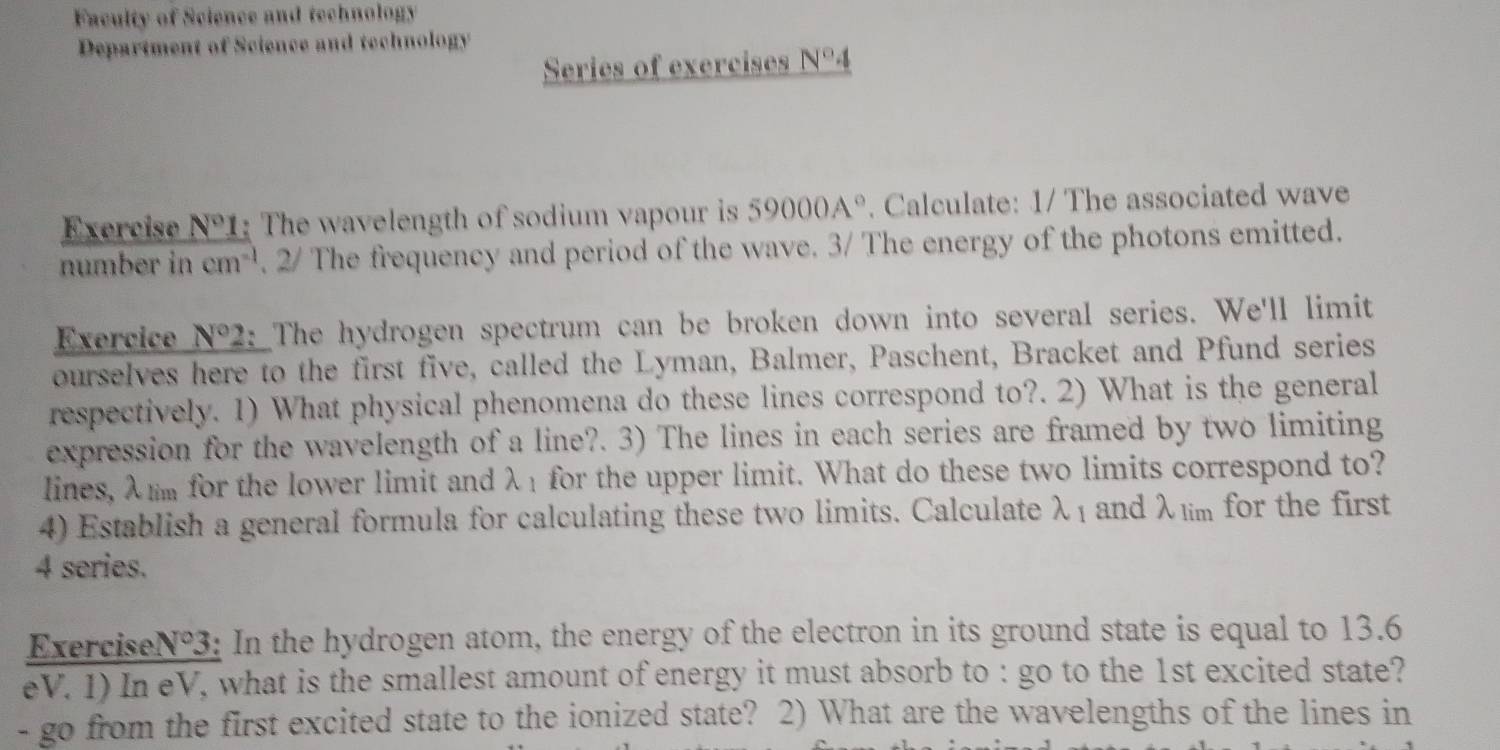 Faculty of Science and technology 
Department of Science and technology 
Series of exercises N°4
Exercise N°1 The wavelength of sodium vapour is 59000A°. Calculate: 1/ The associated wave 
number in cm^(-1). 2/ The frequency and period of the wave. 3/ The energy of the photons emitted. 
Exercice N°2 : The hydrogen spectrum can be broken down into several series. We'll limit 
ourselves here to the first five, called the Lyman, Balmer, Paschent, Bracket and Pfund series 
respectively. 1) What physical phenomena do these lines correspond to?. 2) What is the general 
expression for the wavelength of a line?. 3) The lines in each series are framed by two limiting 
lines, λm for the lower limit and λ1 for the upper limit. What do these two limits correspond to? 
4) Establish a general formula for calculating these two limits. Calculate lambda _1 and λlim for the first
4 series. 
Exercise N°3 3: In the hydrogen atom, the energy of the electron in its ground state is equal to 13.6
eV. 1) In eV, what is the smallest amount of energy it must absorb to : go to the 1st excited state? 
- go from the first excited state to the ionized state? 2) What are the wavelengths of the lines in