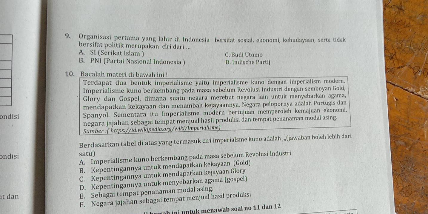 Organisasi pertama yang lahir di Indonesia bersifat sosial, ekonomi, kebudayaan, serta tidak
bersifat politik merupakan ciri dari ...
A. SI (Serikat Islam ) C. Budi Utomo
B. PNI (Partai Nasional Indonesia ) D. Indische Partij
ondisi 
Berdasarkan tabel di atas yang termasuk ciri imperialsme kuno adalah ,„,(jawaban
ondisi satu)
A. Imperialisme kuno berkembang pada masa sebelum Revolusi Industri
B. Kepentingannya untuk mendapatkan kekayaan (Gold)
C. Kepentingannya untuk mendapatkan kejayaan Glory
D. Kepentingannya untuk menyebarkan agama (gospel)
t dan
E. Sebagai tempat penanaman modal asing.
F. Negara jajahan sebagai tempat menjual hasil produksi
h in t k menawab soal no 11 dan 12