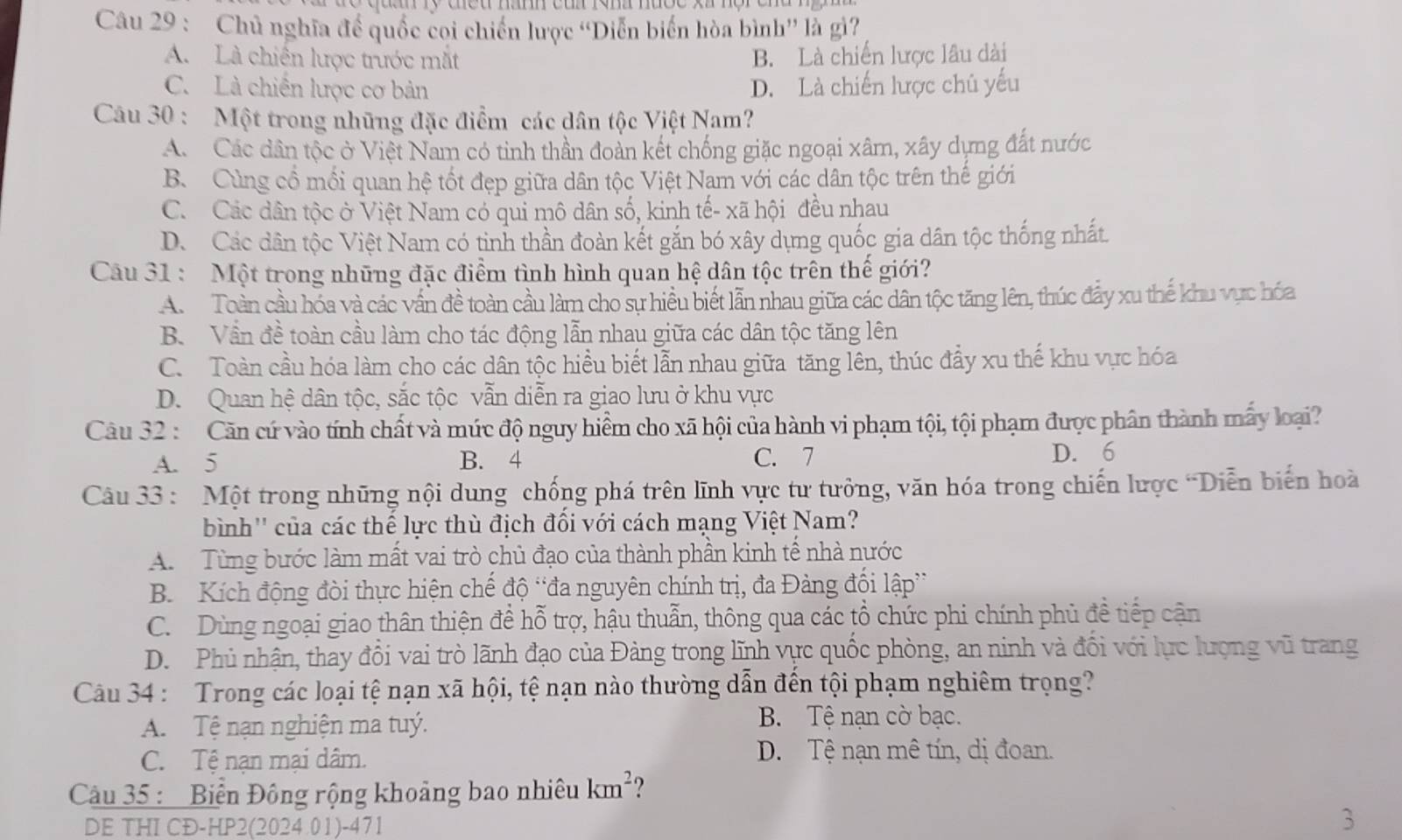 Chủ nghĩa để quốc coi chiến lược “Diễn biển hòa bình” là gì?
A. Là chiến lược trước mắt B. Là chiến lược lâu dài
C. Là chiến lược cơ bản D. Là chiến lược chủ yếu
Câu 30 : Một trong những đặc điểm các dân tộc Việt Nam?
A. Các dân tộc ở Việt Nam có tinh thần đoàn kết chống giặc ngoại xâm, xây dựng đất nước
B. Cùng cổ mối quan hệ tốt đẹp giữa dân tộc Việt Nam với các dân tộc trên thế giới
C. Các dân tộc ở Việt Nam có qui mô dân số, kinh tế- xã hội đều nhau
D. Các dân tộc Việt Nam có tinh thần đoàn kết gắn bó xây dựng quốc gia dân tộc thống nhất.
Câu 31 : Một trong những đặc điểm tình hình quan hệ dân tộc trên thế giới?
A.  Toàn cầu hóa và các vấn đề toàn cầu làm cho sự hiều biết lẫn nhau giữa các dân tộc tăng lên, thúc đẩy xu thế khu vực hóa
B. Vẫn đề toàn cầu làm cho tác động lẫn nhau giữa các dân tộc tăng lên
C. Toàn cầu hóa làm cho các dân tộc hiều biết lẫn nhau giữa tăng lên, thúc đẩy xu thế khu vực hóa
D. Quan hệ dân tộc, sắc tộc vẫn diễn ra giao lưu ở khu vực
Câu 32 : Căn cứ vào tính chất và mức độ nguy hiểm cho xã hội của hành vi phạm tội, tội phạm được phân thành mấy loại?
A. 5 B. 4 C. 7 D. 6
Câu 33 : Một trong những nội dung chống phá trên lĩnh vực tư tưởng, văn hóa trong chiến lược 'Diễn biến hoà
bình'' của các thế lực thù địch đối với cách mạng Việt Nam?
A. Từng bước làm mất vai trò chủ đạo của thành phần kinh tế nhà nước
B Kích động đòi thực hiện chế độ 'đa nguyên chính trị, đa Đảng đối lập”
C. Dùng ngoại giao thân thiện đề hỗ trợ, hậu thuẫn, thông qua các tổ chức phi chính phủ đề tiếp cận
D. Phủ nhận, thay đổi vai trò lãnh đạo của Đảng trong lĩnh vực quốc phòng, an ninh và đối với lực lượng vũ trang
Câu 34 : Trong các loại tệ nạn xã hội, tệ nạn nào thường dẫn đến tội phạm nghiêm trọng?
A. Tệ nạn nghiện ma tuý.
B. Tệ nạn cờ bạc.
C. Tệ nạn mại dâm. D. Tệ nạn mê tín, dị đoan.
Câu 35 :  Biển Đông rộng khoảng bao nhiêu km^2 ?
DE THI CĐ-HP2(2024.01)-471
3