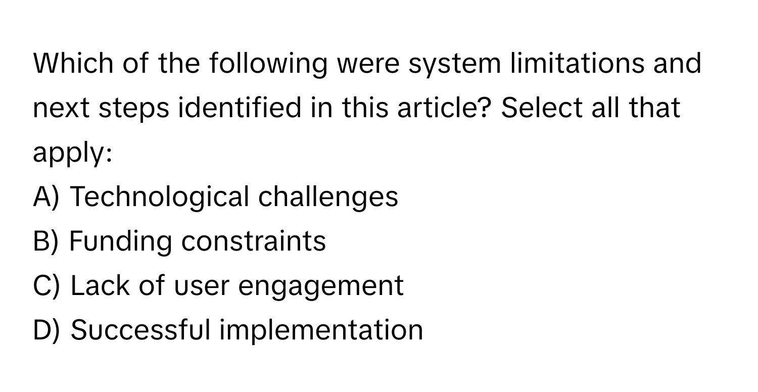 Which of the following were system limitations and next steps identified in this article? Select all that apply:

A) Technological challenges
B) Funding constraints
C) Lack of user engagement
D) Successful implementation