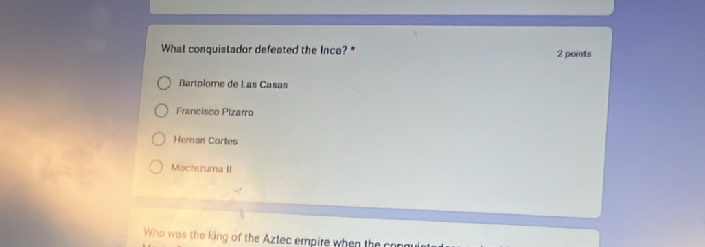 What conquistador defeated the Inca? * 2 points
Bartolome de Las Casas
Francisco Pizarro
Hernan Cortes
Moctezuma II
Who was the king of the Aztec empire when the congu