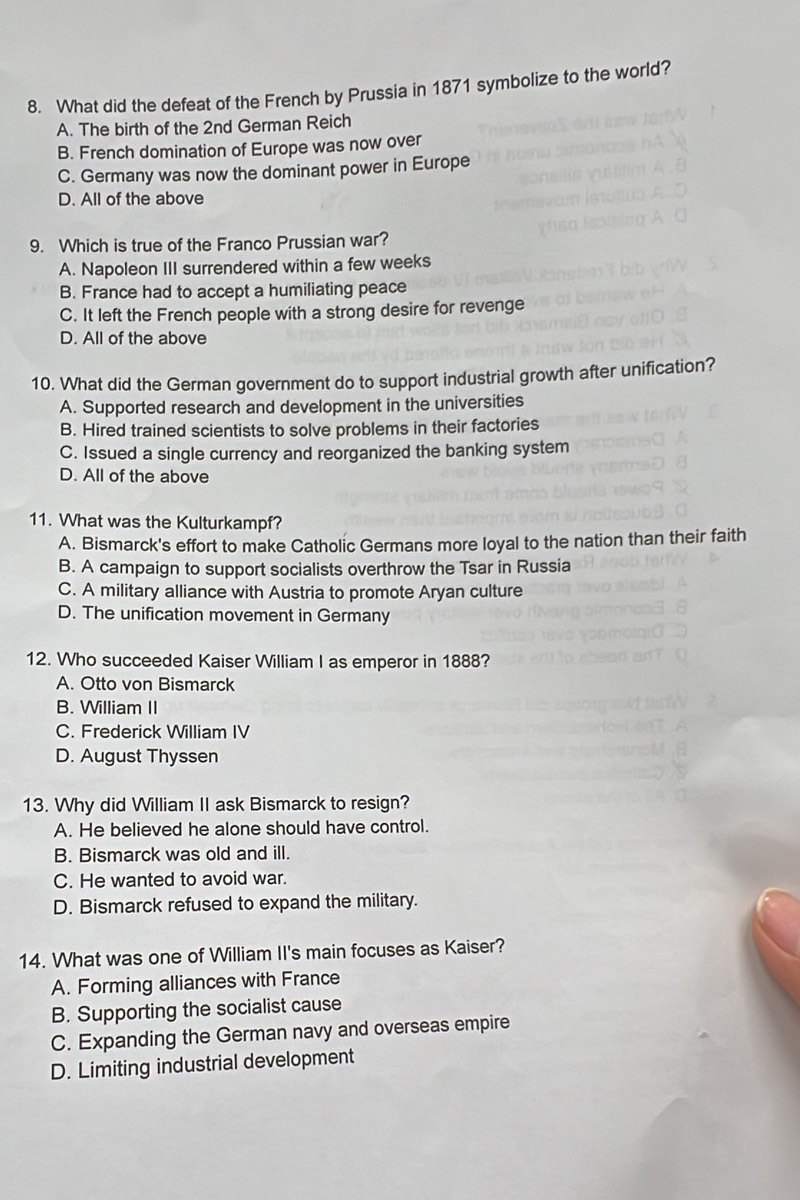 What did the defeat of the French by Prussia in 1871 symbolize to the world?
A. The birth of the 2nd German Reich
B. French domination of Europe was now over
C. Germany was now the dominant power in Europe
D. All of the above
9. Which is true of the Franco Prussian war?
A. Napoleon III surrendered within a few weeks
B. France had to accept a humiliating peace
C. It left the French people with a strong desire for revenge
D. All of the above
10. What did the German government do to support industrial growth after unification?
A. Supported research and development in the universities
B. Hired trained scientists to solve problems in their factories
C. Issued a single currency and reorganized the banking system
D. All of the above
11. What was the Kulturkampf?
A. Bismarck's effort to make Catholic Germans more loyal to the nation than their faith
B. A campaign to support socialists overthrow the Tsar in Russia
C. A military alliance with Austria to promote Aryan culture
D. The unification movement in Germany
12. Who succeeded Kaiser William I as emperor in 1888?
A. Otto von Bismarck
B. William II
C. Frederick William IV
D. August Thyssen
13. Why did William II ask Bismarck to resign?
A. He believed he alone should have control.
B. Bismarck was old and ill.
C. He wanted to avoid war.
D. Bismarck refused to expand the military.
14. What was one of William II's main focuses as Kaiser?
A. Forming alliances with France
B. Supporting the socialist cause
C. Expanding the German navy and overseas empire
D. Limiting industrial development