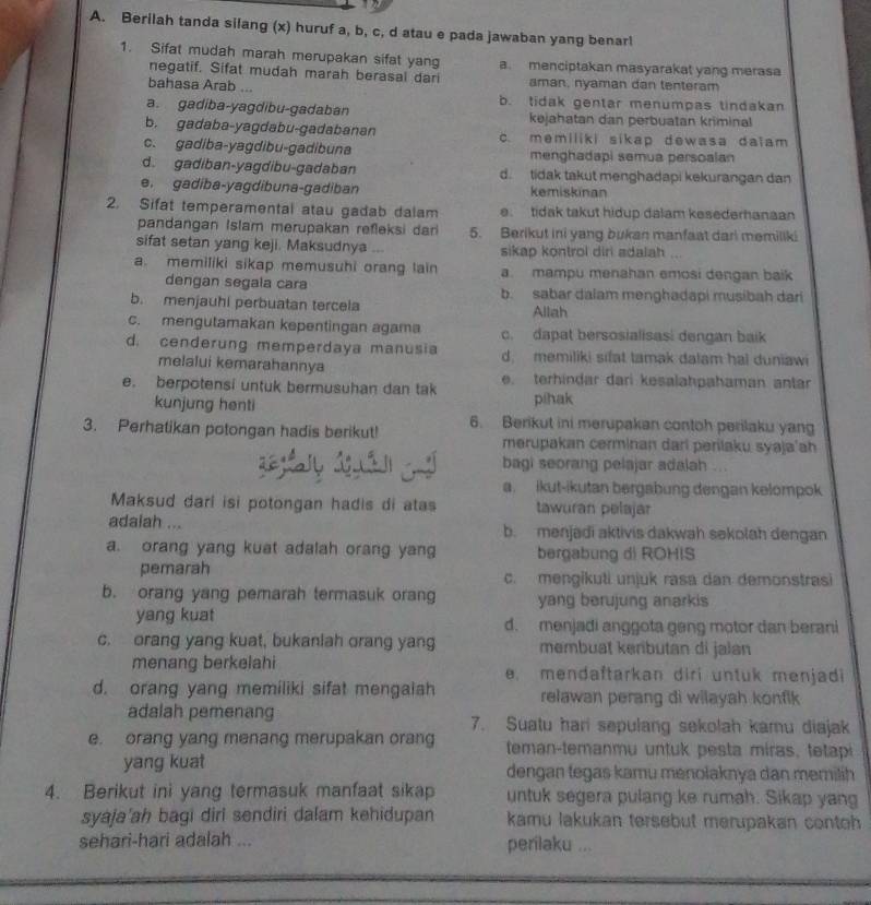 Berilah tanda silang (x) huruf a, b, c, d atau e pada jawaban yang benar!
1. Sifat mudah marah merupakan sifat yang a. menciptakan masyarakat yang merasa
negatif. Sifat mudah marah berasal dari
bahasa Arab ... aman, nyaman dan tenteram
a. gadiba-yagdibu-gadaban b. tidak gentar menumpas tindakan
kejahatan dan perbuatan kriminal
b. gadaba-yagdabu-gadabanan c. memiliki sikap dewasa daiam
c. gadiba-yagdibu-gadibuna menghadapi semua persoalan
d. gadiban-yagdibu-gadaban d. tidak takut menghadapi kekurangan dan
e. gadiba-yagdibuna-gadiban kemiskinan
2. Sifat temperamental atau gadab dalam e. tidak takut hidup dalam kesederhanaan
pandangan Islam merupakan refleksi dar 5. Berikut ini yang bukan manfaat dar! memiliki
sifat setan yang keji. Maksudnya sikap kontrol diri adalah
a. memiliki sikap memusuhi orang lain a. mampu menahan emosi dengan baik
dengan segala cara b. sabar dalam menghadapi musibah dari
b. menjauhi perbuatan tercela Allah
c. mengutamakan kepentingan agama c. dapat bersosialisasi dengan baik
d. cenderung memperdaya manusia d. memiliki sifat tamak dalam ha! duniawi
melalui kemarahannya
e. berpotensi untuk bermusuhan dan tak e. terhindar dari kesalahpahaman antar
kunjung henti pihak
3. Perhatikan potongan hadis berikut! 6. Berikut ini merupakan contoh perilaku yang
merupakan cerminan dari perilaku syaja'ah
bagi seorang pelajar adalah ...
a. ikut-ikutan bergabung dengan kelompok
Maksud dari isi potongan hadis di atas tawuran pelajar
adaiah ... b. menjadi aktivis dakwah sekolah dengan
a. orang yang kuat adalah orang yang bergabung di ROHIS
pemarah c. mengikuti unjuk rasa dan demonstrasi
b. orang yang pemarah termasuk orang yang berujung anarkis
yang kuat d. menjadi anggota geng motor dan berani
c. orang yang kuat, bukaniah orang yang membuat kerbutan di jalan
menang berkelahi e. mendaftarkan diri untuk menjadi
d. orang yang memiliki sifat mengaiah relawan perang di wilayah konfik 
adalah pemenang 7. Suatu hari sepulang sekolah kamu diajak
e. orang yang menang merupakan orang teman-temanmu untuk pesta miras, tetapi
yang kuat dengan tegas kamu menolaknya dan memilih 
4. Berikut ini yang termasuk manfaat sikap untuk segera pulang ke rumah. Sikap yang
syaja'ah bagi diri sendiri dalam kehidupan kamu lakukan tersebut merupakan contoh
sehari-hari adalah ... perilaku ...