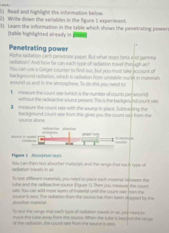 Read and highlight the information below. 
2) Write down the variables in the figure 1 experiment. 
3) Learn the information in the table which shows the penetrating powers 
(table highlighted already in green) 
Penetrating power 
Alpha radiation can't penetrate paper. But what stops beta and gamma 
radiation? And how far can each type of radiation travel through air? 
You can use a Geiger counter to find out, but you must take account of 
background radiation, which is radiation from unstable nuclei in materials 
around us and in the atmosphere. To do this you need to: 
1 measure the count rate (which is the number of counts per secorid) 
without the radioactive source present. This is the background counit rate. 
2 measure the count rate with the source in place. Subtracting the 
background count rate from this gives you the count rate from the 
source alone. 
Figure 1 Absorption tests 
You can then test absorber materials and the range that each type of 
radiation travels in air. 
To test different materials, you need to place each material between the 
tube and the radioactive source (Figure 1). Then you measure the count 
rate. You can add more layers of material until the count rate from the 
source is zero. The radiation from the source has then been stopped by the 
absorber material. 
To test the range that each type of radiation travels in air, you need to 
move the tube away from the source. When the tube is beyond the range 
of the radiation, the count rate from the source is zero.