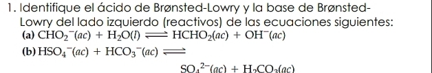 Identifique el ácido de Brønsted-Lowry y la base de Brønsted- 
Lowry del lado izquierdo (reactivos) de las ecuaciones siguientes: 
(a) CHO_2^(-(ac)+H_2)O(l)leftharpoons HCHO_2(ac)+OH^-(ac)
(b) HSO_4^(-(ac)+HCO_3^-(ac)leftharpoons
SO_4^(2-)(ac)+H_2)CO_2(ac)