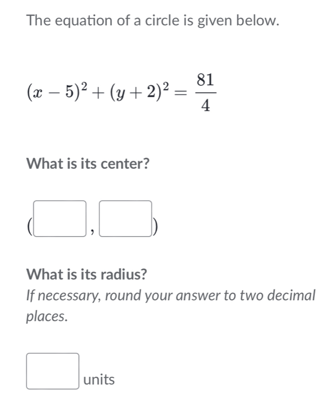 The equation of a circle is given below.
(x-5)^2+(y+2)^2= 81/4 
What is its center?
□  sqrt()^circ  

, 
What is its radius? 
If necessary, round your answer to two decimal 
places. 
□ units