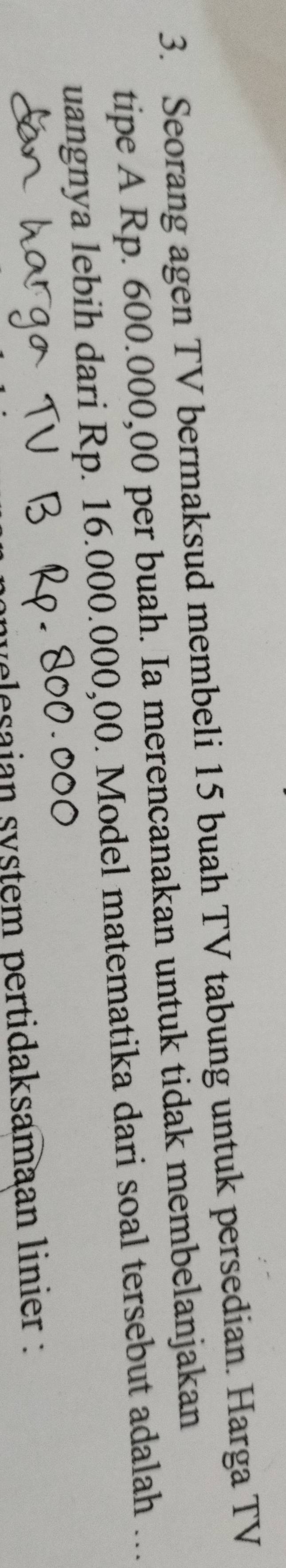 Seorang agen TV bermaksud membeli 15 buah TV tabung untuk persedian. Harga TV 
tipe A Rp. 600.000,00 per buah. Ia merencanakan untuk tidak membelanjakan 
uangnya lebih dari Rp. 16.000.000,00. Model matematika dari soal tersebut adalah ... 
velesaian system pertidaksamaan linier :
