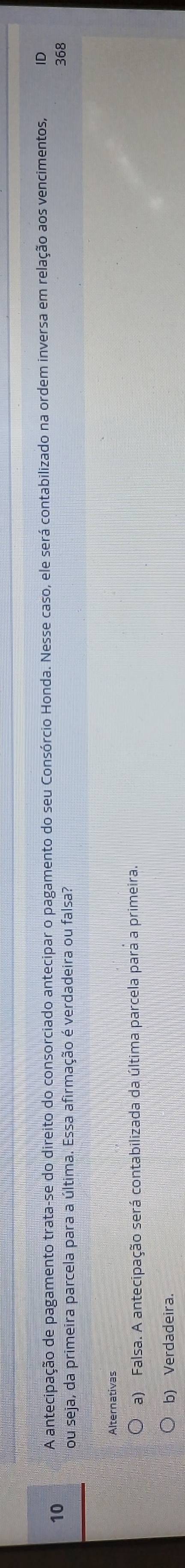 A antecipação de pagamento trata-se do direito do consorciado antecipar o pagamento do seu Consórcio Honda. Nesse caso, ele será contabilizado na ordem inversa em relação aos vencimentos, ID
you seja, da primeira parcela para a última. Essa afirmação é verdadeira ou falsa?
368
Alternativas
a) Falsa. A antecipação será contabilizada da última parcela para a primeira.
b) Verdadeira.