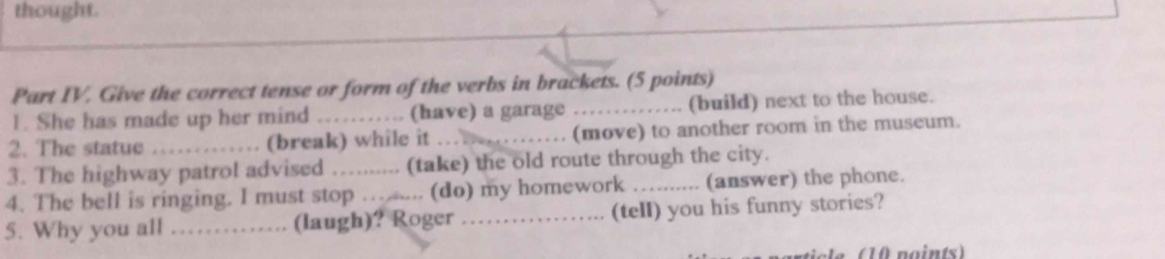 thought. 
Part IV. Give the correct tense or form of the verbs in brackets. (5 points) 
1. She has made up her mind . (have) a garage _(build) next to the house. 
2. The statue _(break) while it_ (move) to another room in the museum. 
3. The highway patrol advised (take) the old route through the city. 
4. The bell is ringing. I must stop …...... (do) my homework _(answer) the phone. 
5. Why you all _(laugh)? Roger_ (tell) you his funny stories? 
n o ints)