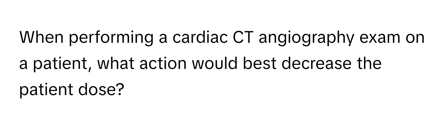 When performing a cardiac CT angiography exam on a patient, what action would best decrease the patient dose?