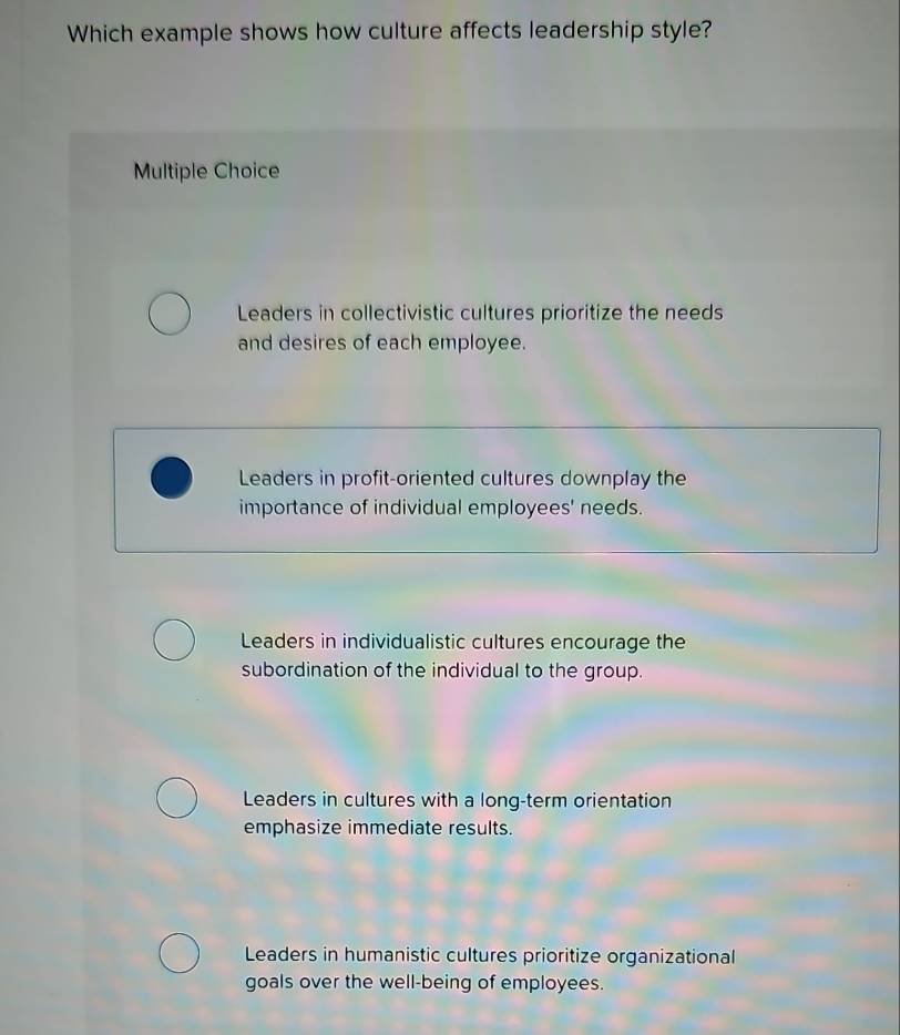 Which example shows how culture affects leadership style?
Multiple Choice
Leaders in collectivistic cultures prioritize the needs
and desires of each employee.
Leaders in profit-oriented cultures downplay the
importance of individual employees' needs.
Leaders in individualistic cultures encourage the
subordination of the individual to the group.
Leaders in cultures with a long-term orientation
emphasize immediate results.
Leaders in humanistic cultures prioritize organizational
goals over the well-being of employees.