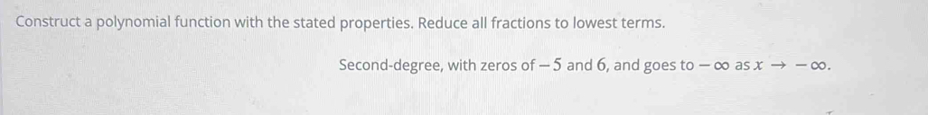 Construct a polynomial function with the stated properties. Reduce all fractions to lowest terms. 
Second-degree, with zeros of - 5 and 6, and goes to − ∞ as x → − ∞.