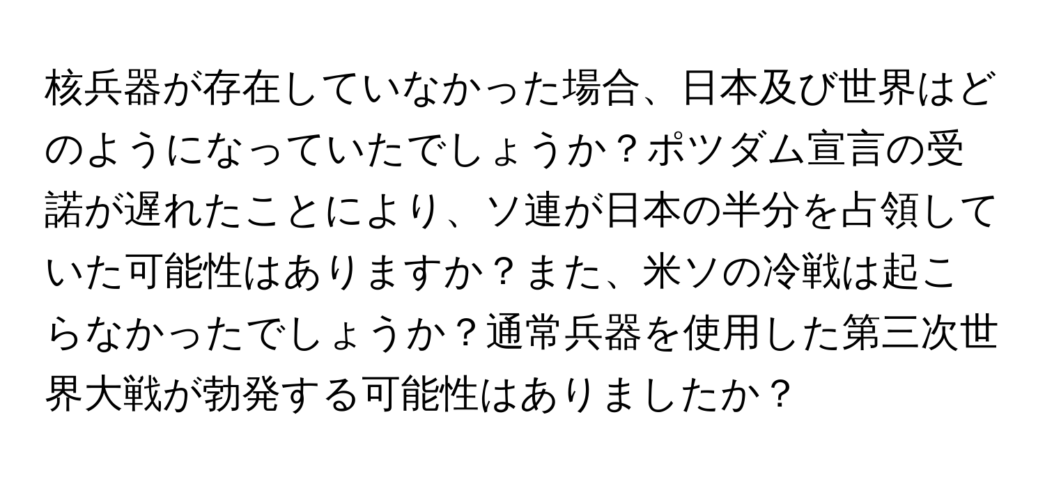 核兵器が存在していなかった場合、日本及び世界はどのようになっていたでしょうか？ポツダム宣言の受諾が遅れたことにより、ソ連が日本の半分を占領していた可能性はありますか？また、米ソの冷戦は起こらなかったでしょうか？通常兵器を使用した第三次世界大戦が勃発する可能性はありましたか？