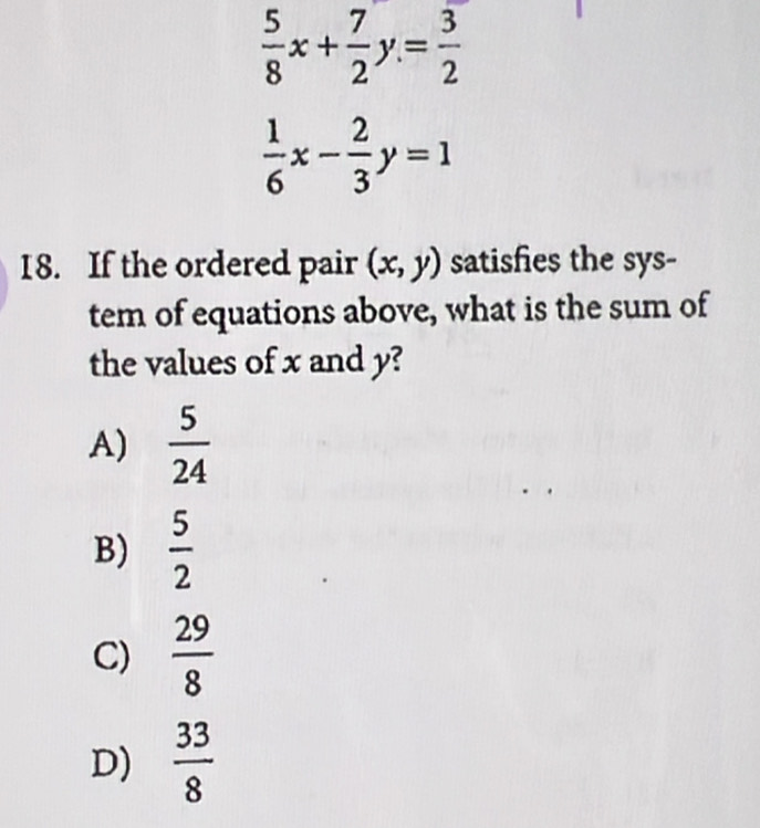  5/8 x+ 7/2 y= 3/2 
 1/6 x- 2/3 y=1
18. If the ordered pair (x,y) satisfies the sys-
tem of equations above, what is the sum of
the values of x and y?
A)  5/24 
B)  5/2 
C)  29/8 
D)  33/8 