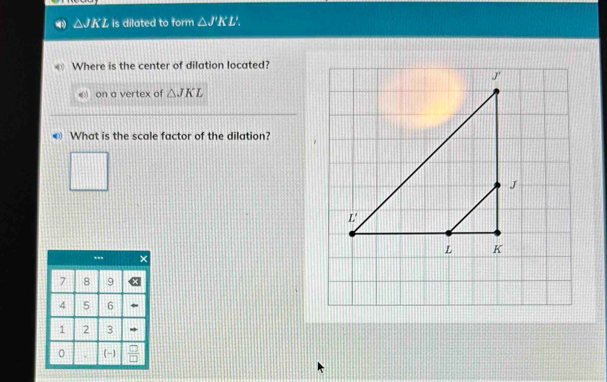 △ JKL is dilated to form △ J'KL'.
Where is the center of dilation located?
on a vertex of △ JKL
What is the scale factor of the dilation?