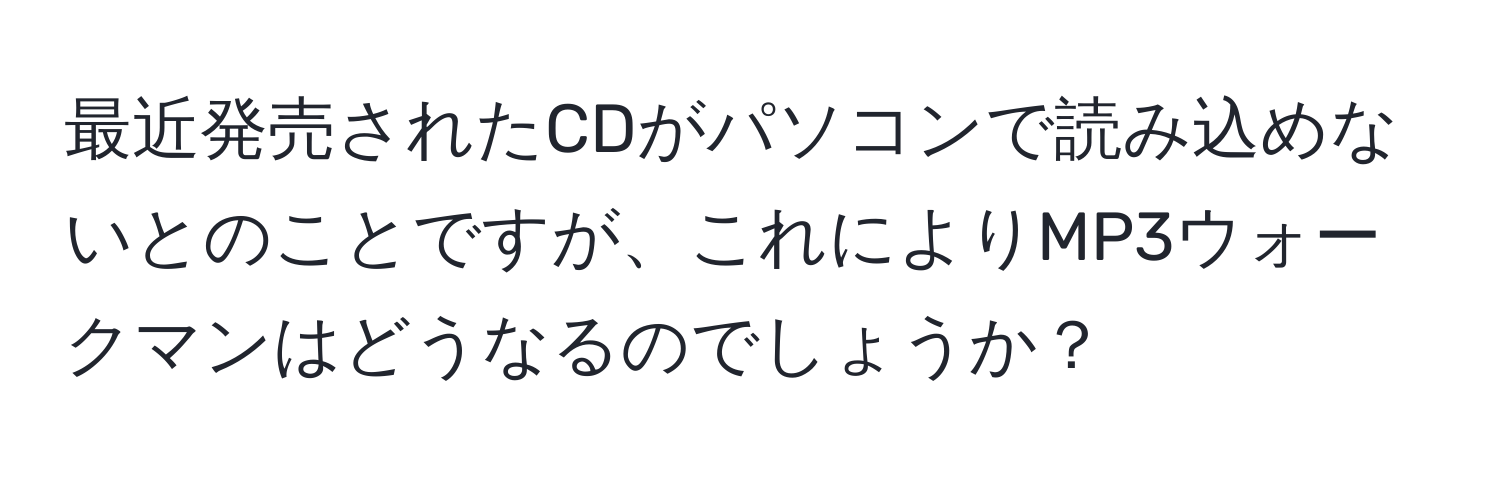 最近発売されたCDがパソコンで読み込めないとのことですが、これによりMP3ウォークマンはどうなるのでしょうか？